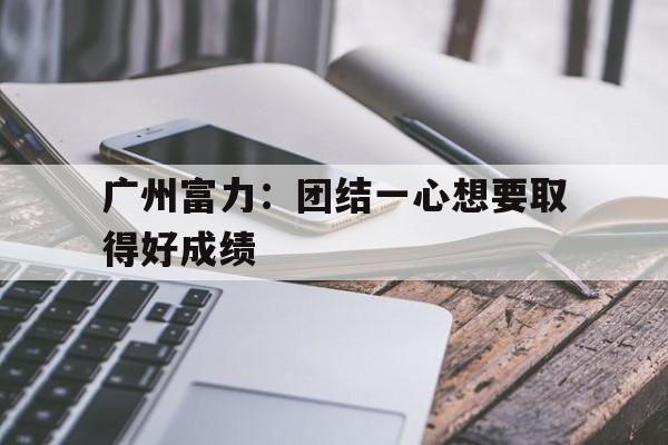 爱游戏入口-广州富力：团结一心想要取得好成绩的简单介绍